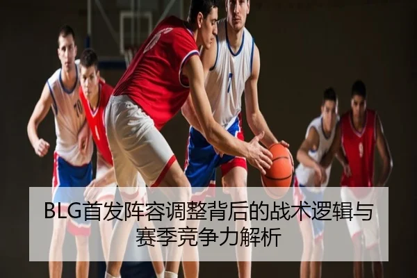BLG首发阵容调整背后的战术逻辑与赛季竞争力解析