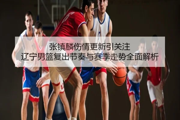 张镇麟伤情更新引关注 辽宁男篮复出节奏与赛季走势全面解析