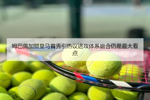 姆巴佩加盟皇马首秀引热议进攻体系磨合仍是最大看点