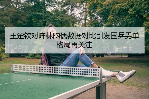 王楚钦对阵林昀儒数据对比引发国乒男单格局再关注