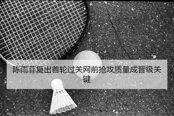 陈雨菲复出首轮过关网前抢攻质量成晋级关键