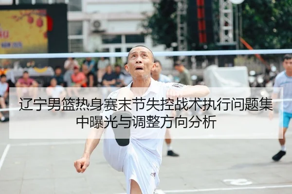 辽宁男篮热身赛末节失控战术执行问题集中曝光与调整方向分析