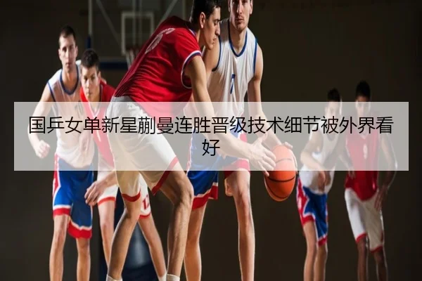 国乒女单新星蒯曼连胜晋级技术细节被外界看好